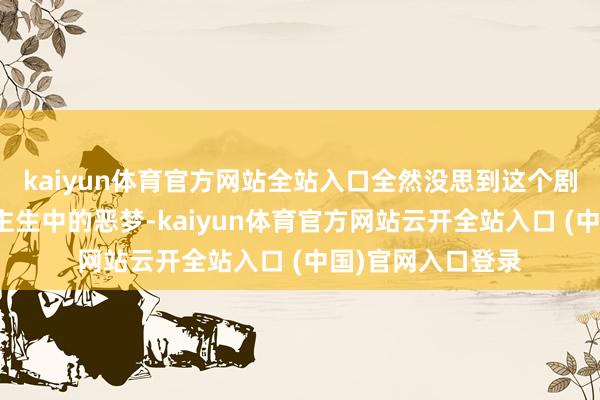 kaiyun体育官方网站全站入口全然没思到这个剧组会成为他东谈主生中的恶梦-kaiyun体育官方网站云开全站入口 (中国)官网入口登录