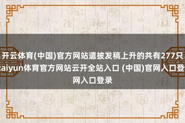 开云体育(中国)官方网站遣披发稿上升的共有277只-kaiyun体育官方网站云开全站入口 (中国)官网入口登录