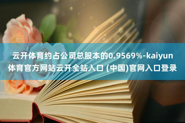 云开体育约占公司总股本的0.9569%-kaiyun体育官方网站云开全站入口 (中国)官网入口登录