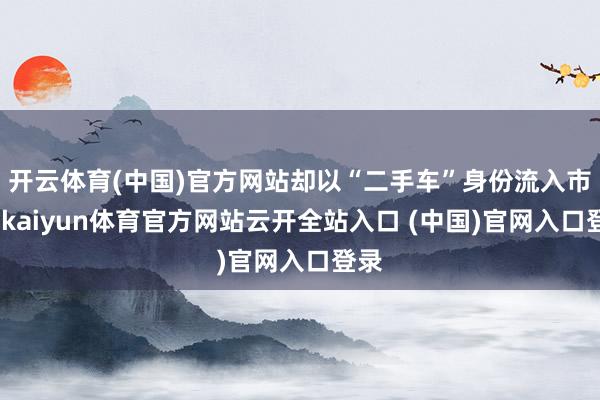 开云体育(中国)官方网站却以“二手车”身份流入市集-kaiyun体育官方网站云开全站入口 (中国)官网入口登录