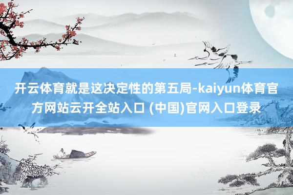 开云体育就是这决定性的第五局-kaiyun体育官方网站云开全站入口 (中国)官网入口登录