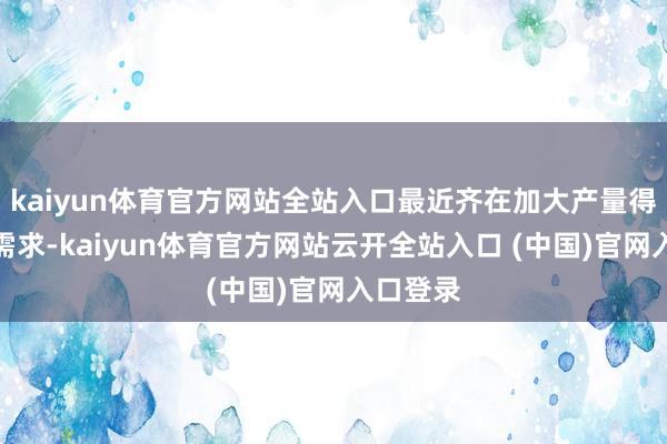 kaiyun体育官方网站全站入口最近齐在加大产量得志市集需求-kaiyun体育官方网站云开全站入口 (中国)官网入口登录