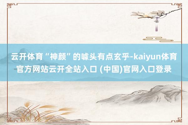 云开体育“神颜”的噱头有点玄乎-kaiyun体育官方网站云开全站入口 (中国)官网入口登录