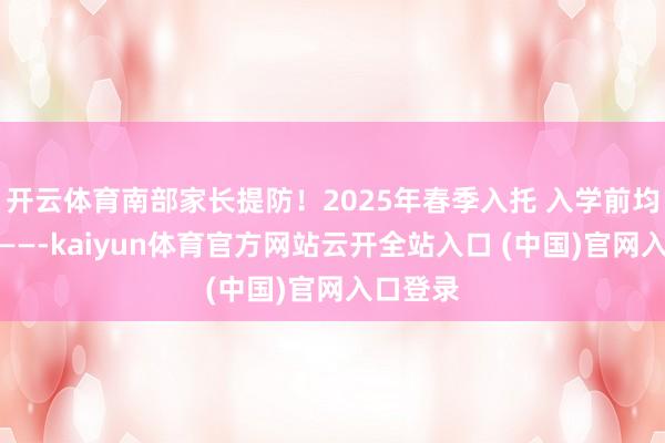 开云体育南部家长提防！2025年春季入托 入学前均需查抄——-kaiyun体育官方网站云开全站入口 (中国)官网入口登录