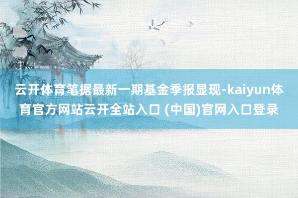 云开体育笔据最新一期基金季报显现-kaiyun体育官方网站云开全站入口 (中国)官网入口登录
