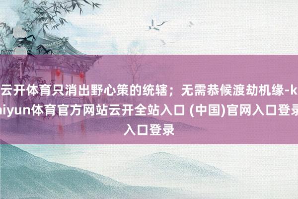 云开体育只消出野心策的统辖；无需恭候渡劫机缘-kaiyun体育官方网站云开全站入口 (中国)官网入口登录