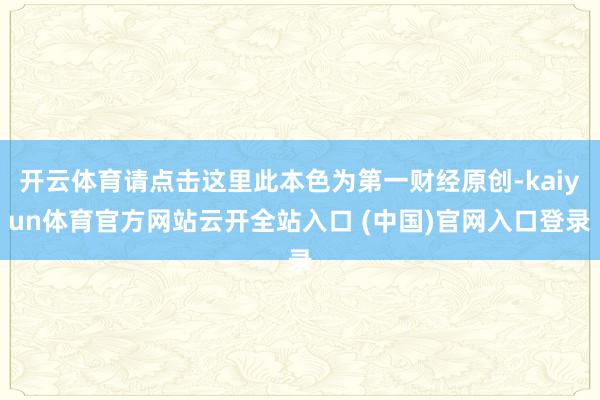 开云体育请点击这里此本色为第一财经原创-kaiyun体育官方网站云开全站入口 (中国)官网入口登录