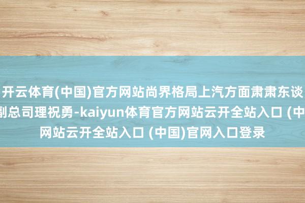 开云体育(中国)官方网站尚界格局上汽方面肃肃东谈主是上汽乘用车副总司理祝勇-kaiyun体育官方网站云开全站入口 (中国)官网入口登录