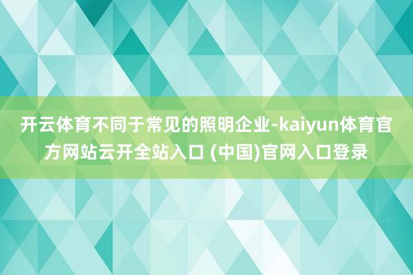 开云体育不同于常见的照明企业-kaiyun体育官方网站云开全站入口 (中国)官网入口登录