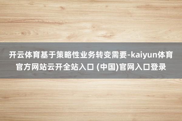 开云体育基于策略性业务转变需要-kaiyun体育官方网站云开全站入口 (中国)官网入口登录