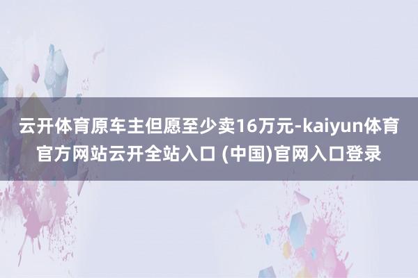 云开体育原车主但愿至少卖16万元-kaiyun体育官方网站云开全站入口 (中国)官网入口登录