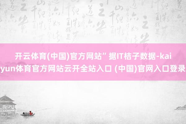 开云体育(中国)官方网站”　　据IT桔子数据-kaiyun体育官方网站云开全站入口 (中国)官网入口登录