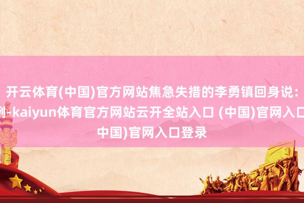 开云体育(中国)官方网站焦急失措的李勇镇回身说：“举例-kaiyun体育官方网站云开全站入口 (中国)官网入口登录
