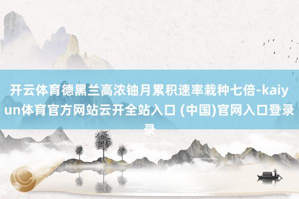 开云体育德黑兰高浓铀月累积速率栽种七倍-kaiyun体育官方网站云开全站入口 (中国)官网入口登录