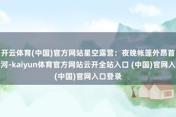 开云体育(中国)官方网站星空露营：夜晚帐篷外昂首即见星河-kaiyun体育官方网站云开全站入口 (中国)官网入口登录