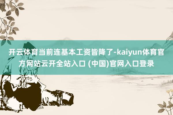 开云体育当前连基本工资皆降了-kaiyun体育官方网站云开全站入口 (中国)官网入口登录
