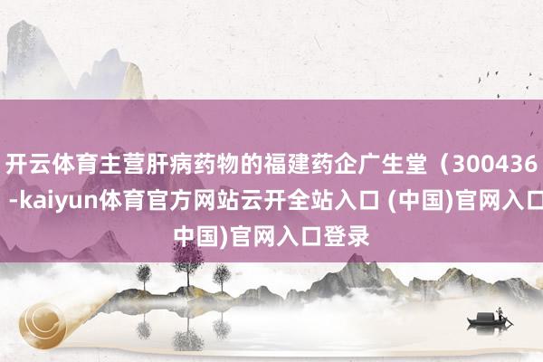 开云体育主营肝病药物的福建药企广生堂（300436.SZ）-kaiyun体育官方网站云开全站入口 (中国)官网入口登录