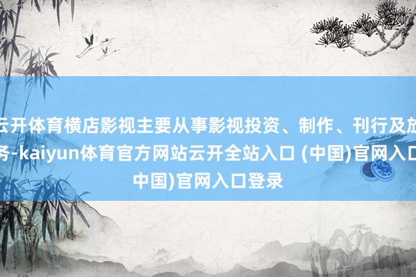云开体育横店影视主要从事影视投资、制作、刊行及放映业务-kaiyun体育官方网站云开全站入口 (中国)官网入口登录