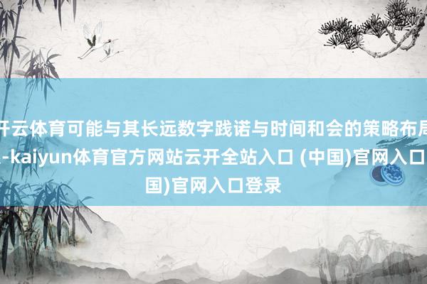 开云体育可能与其长远数字践诺与时间和会的策略布局联系-kaiyun体育官方网站云开全站入口 (中国)官网入口登录