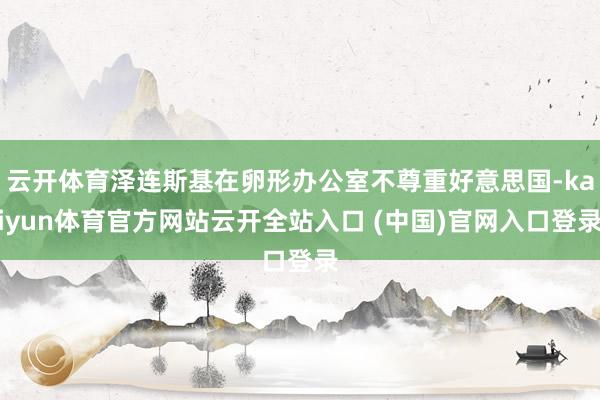 云开体育泽连斯基在卵形办公室不尊重好意思国-kaiyun体育官方网站云开全站入口 (中国)官网入口登录