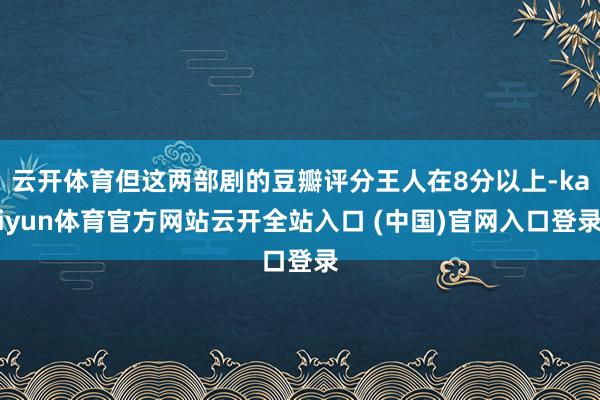 云开体育但这两部剧的豆瓣评分王人在8分以上-kaiyun体育官方网站云开全站入口 (中国)官网入口登录