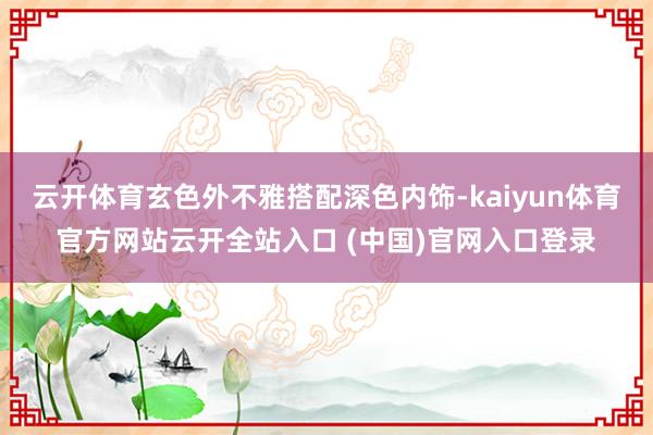 云开体育玄色外不雅搭配深色内饰-kaiyun体育官方网站云开全站入口 (中国)官网入口登录