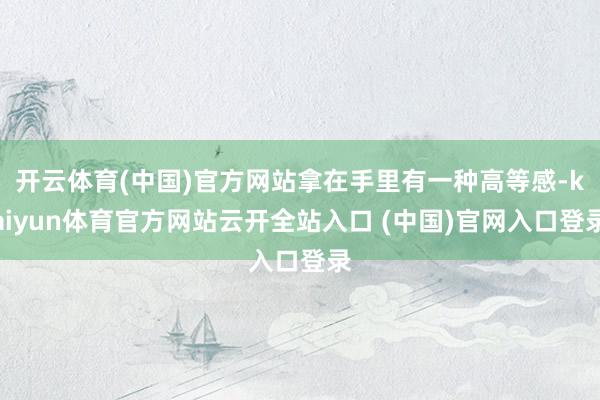 开云体育(中国)官方网站拿在手里有一种高等感-kaiyun体育官方网站云开全站入口 (中国)官网入口登录