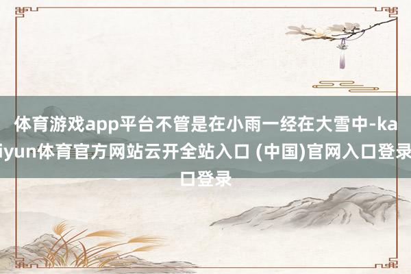 体育游戏app平台不管是在小雨一经在大雪中-kaiyun体育官方网站云开全站入口 (中国)官网入口登录
