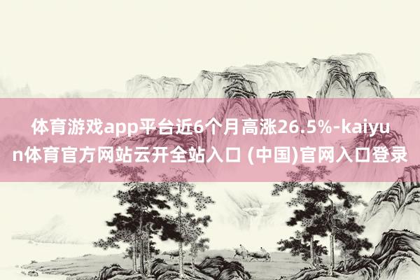 体育游戏app平台近6个月高涨26.5%-kaiyun体育官方网站云开全站入口 (中国)官网入口登录