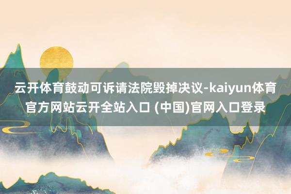 云开体育鼓动可诉请法院毁掉决议-kaiyun体育官方网站云开全站入口 (中国)官网入口登录