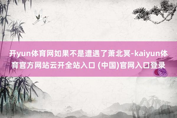 开yun体育网如果不是遭遇了萧北冥-kaiyun体育官方网站云开全站入口 (中国)官网入口登录