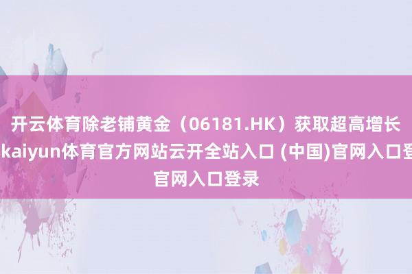开云体育除老铺黄金（06181.HK）获取超高增长外-kaiyun体育官方网站云开全站入口 (中国)官网入口登录