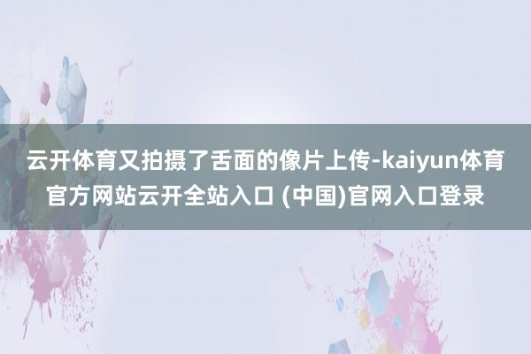 云开体育又拍摄了舌面的像片上传-kaiyun体育官方网站云开全站入口 (中国)官网入口登录
