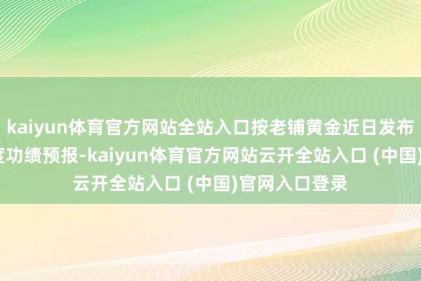 kaiyun体育官方网站全站入口按老铺黄金近日发布的2024年年度功绩预报-kaiyun体育官方网站云开全站入口 (中国)官网入口登录