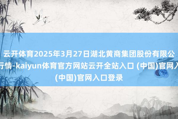云开体育2025年3月27日湖北黄商集团股份有限公司价钱行情-kaiyun体育官方网站云开全站入口 (中国)官网入口登录