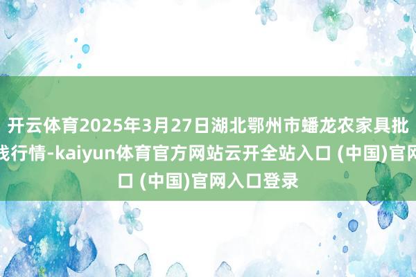 开云体育2025年3月27日湖北鄂州市蟠龙农家具批发市集价钱行情-kaiyun体育官方网站云开全站入口 (中国)官网入口登录