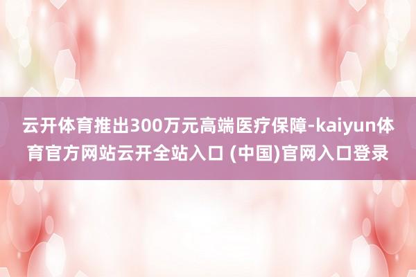 云开体育推出300万元高端医疗保障-kaiyun体育官方网站云开全站入口 (中国)官网入口登录