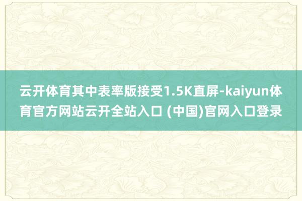 云开体育其中表率版接受1.5K直屏-kaiyun体育官方网站云开全站入口 (中国)官网入口登录