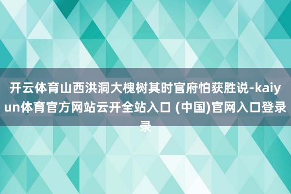 开云体育山西洪洞大槐树其时官府怕获胜说-kaiyun体育官方网站云开全站入口 (中国)官网入口登录