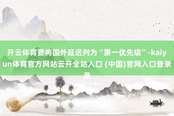 开云体育要将国外延迟列为“第一优先级”-kaiyun体育官方网站云开全站入口 (中国)官网入口登录
