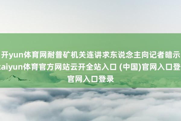 开yun体育网耐普矿机关连讲求东说念主向记者暗示-kaiyun体育官方网站云开全站入口 (中国)官网入口登录