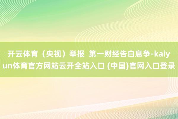 开云体育（央视）举报  第一财经告白息争-kaiyun体育官方网站云开全站入口 (中国)官网入口登录