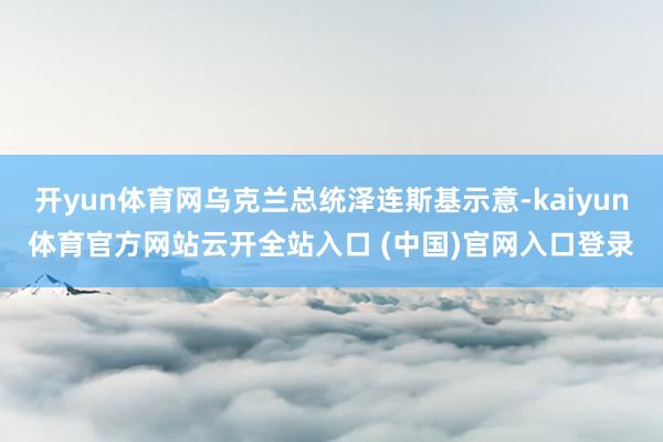 开yun体育网乌克兰总统泽连斯基示意-kaiyun体育官方网站云开全站入口 (中国)官网入口登录