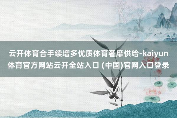 云开体育合手续增多优质体育奢靡供给-kaiyun体育官方网站云开全站入口 (中国)官网入口登录