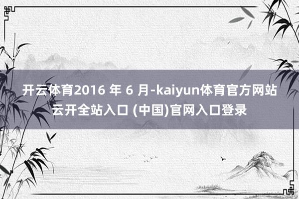 开云体育2016 年 6 月-kaiyun体育官方网站云开全站入口 (中国)官网入口登录