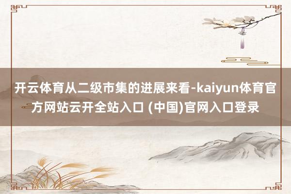 开云体育从二级市集的进展来看-kaiyun体育官方网站云开全站入口 (中国)官网入口登录