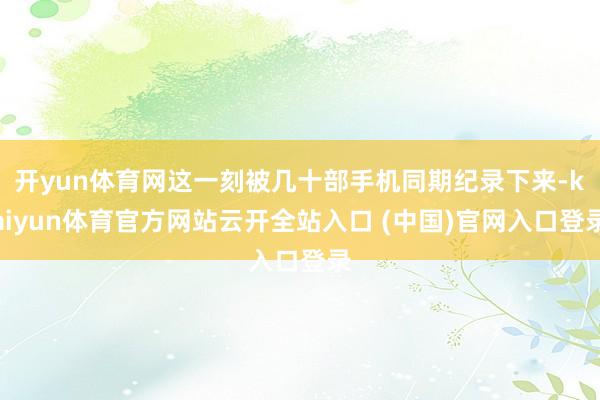 开yun体育网这一刻被几十部手机同期纪录下来-kaiyun体育官方网站云开全站入口 (中国)官网入口登录