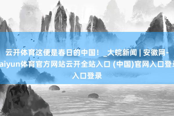 云开体育这便是春日的中国！_大皖新闻 | 安徽网-kaiyun体育官方网站云开全站入口 (中国)官网入口登录