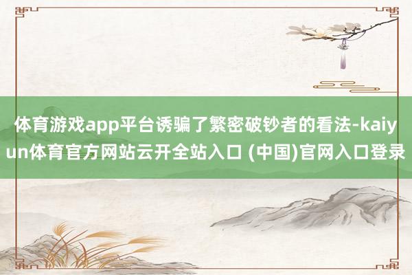 体育游戏app平台诱骗了繁密破钞者的看法-kaiyun体育官方网站云开全站入口 (中国)官网入口登录