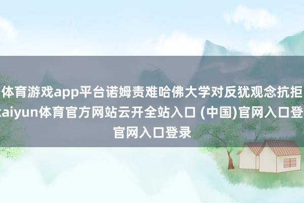 体育游戏app平台诺姆责难哈佛大学对反犹观念抗拒-kaiyun体育官方网站云开全站入口 (中国)官网入口登录